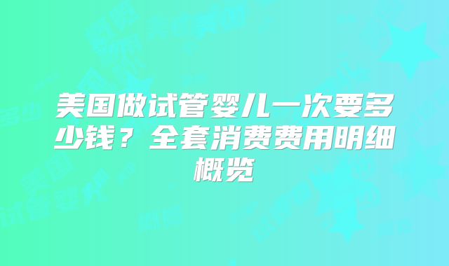 美国做试管婴儿一次要多少钱？全套消费费用明细概览