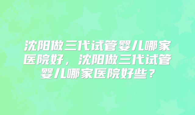 沈阳做三代试管婴儿哪家医院好，沈阳做三代试管婴儿哪家医院好些？
