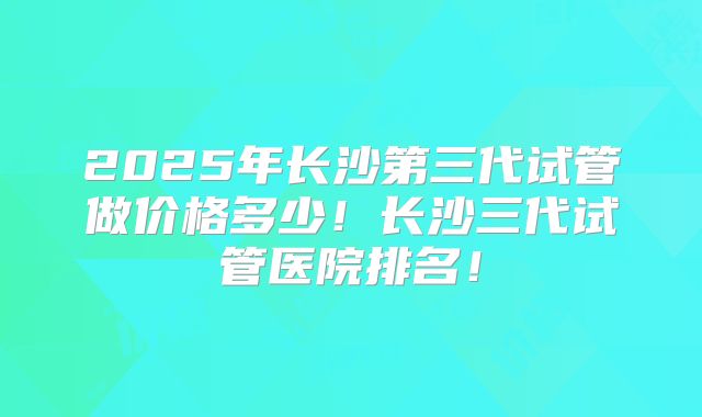 2025年长沙第三代试管做价格多少！长沙三代试管医院排名！