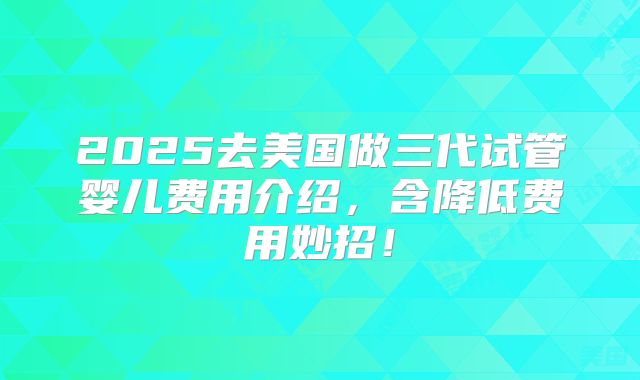 2025去美国做三代试管婴儿费用介绍，含降低费用妙招！