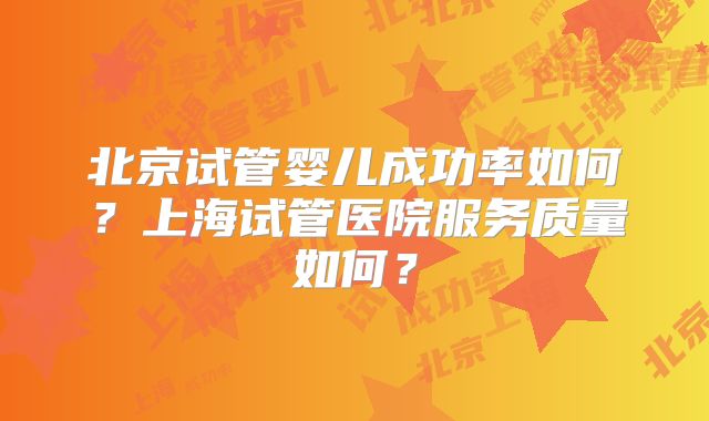 北京试管婴儿成功率如何?上海试管医院服务质量如何?