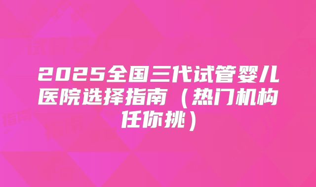 2025全国三代试管婴儿医院选择指南(热门机构任你挑)