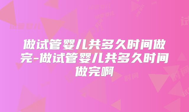 做试管婴儿共多久时间做完-做试管婴儿共多久时间做完啊
