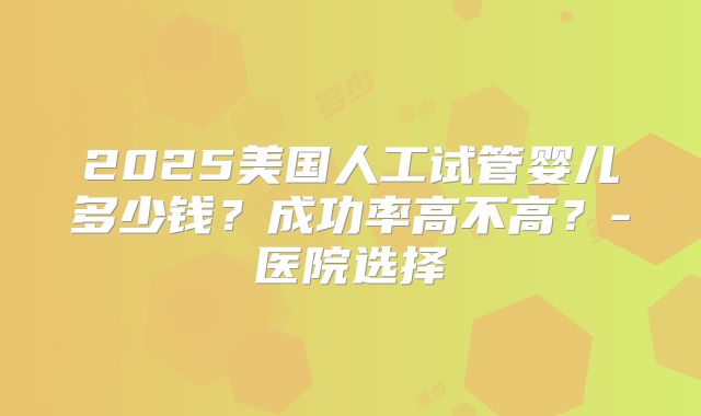 2025美国人工试管婴儿多少钱？成功率高不高？-医院选择
