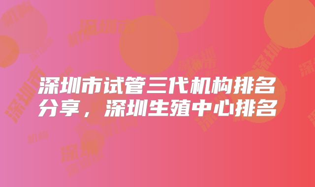 深圳市试管三代机构排名分享，深圳生殖中心排名