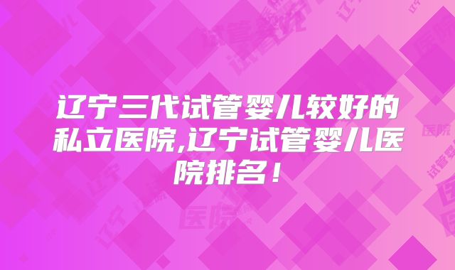 辽宁三代试管婴儿较好的私立医院,辽宁试管婴儿医院排名！
