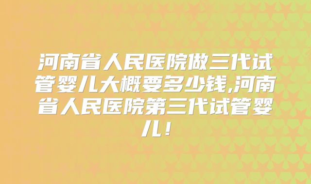 河南省人民医院做三代试管婴儿大概要多少钱,河南省人民医院第三代试管婴儿!