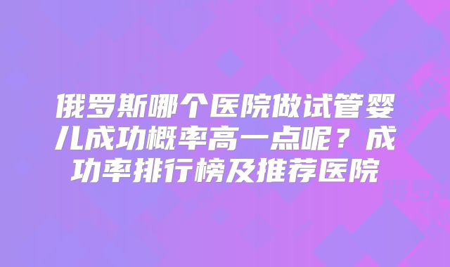 俄罗斯哪个医院做试管婴儿成功概率高一点呢？成功率排行榜及推荐医院