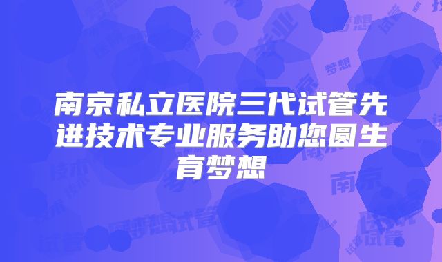 南京私立医院三代试管先进技术专业服务助您圆生育梦想