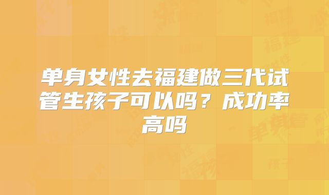 单身女性去福建做三代试管生孩子可以吗？成功率高吗