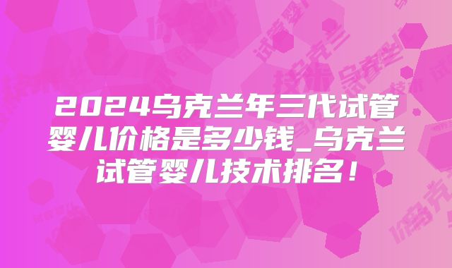 2024乌克兰年三代试管婴儿价格是多少钱_乌克兰试管婴儿技术排名！