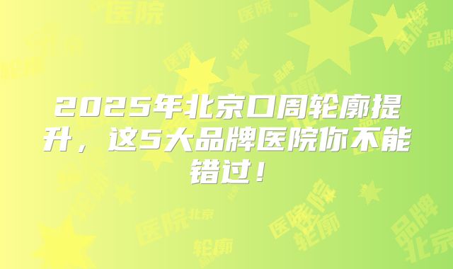 2025年北京口周轮廓提升，这5大品牌医院你不能错过！