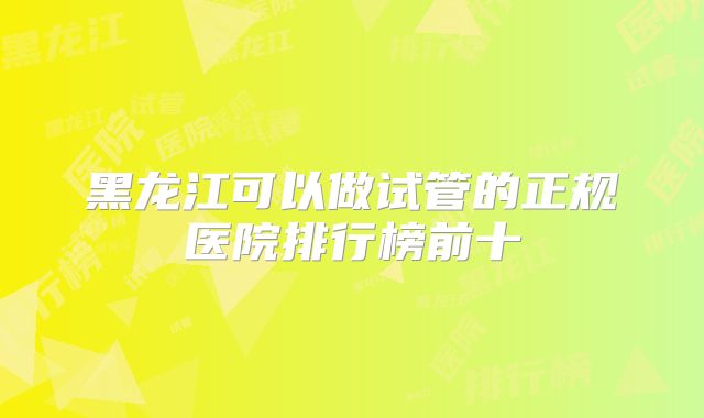 黑龙江可以做试管的正规医院排行榜前十
