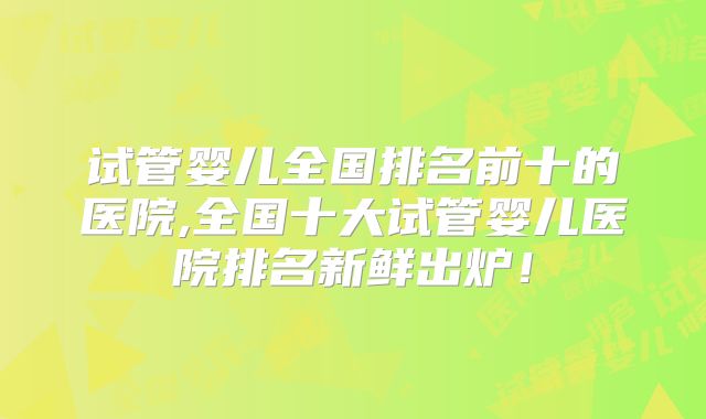 试管婴儿全国排名前十的医院,全国十大试管婴儿医院排名新鲜出炉!