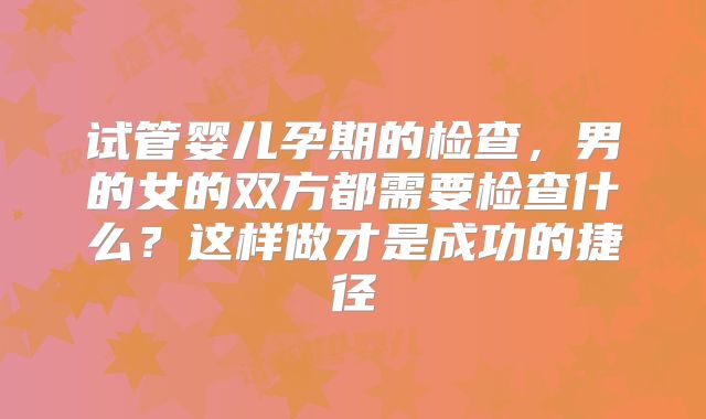 试管婴儿孕期的检查，男的女的双方都需要检查什么？这样做才是成功的捷径