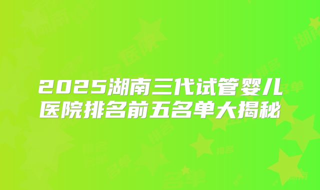 2025湖南三代试管婴儿医院排名前五名单大揭秘
