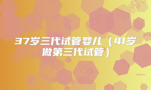 37岁三代试管婴儿（41岁做第三代试管）