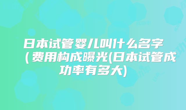 日本试管婴儿叫什么名字（费用构成曝光(日本试管成功率有多大)