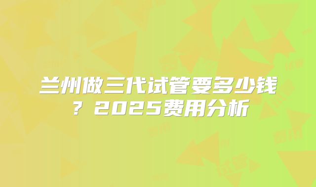 兰州做三代试管要多少钱？2025费用分析