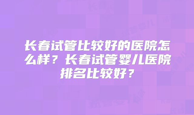 长春试管比较好的医院怎么样?长春试管婴儿医院排名比较好?