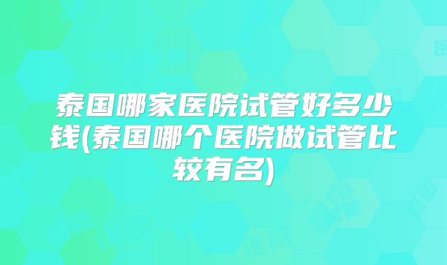 泰国哪家医院试管好多少钱(泰国哪个医院做试管比较有名)