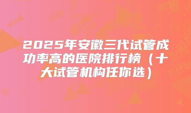 2025年安徽三代试管成功率高的医院排行榜（十大试管机构任你选）