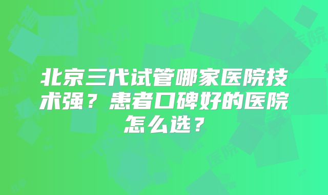 北京三代试管哪家医院技术强？患者口碑好的医院怎么选？