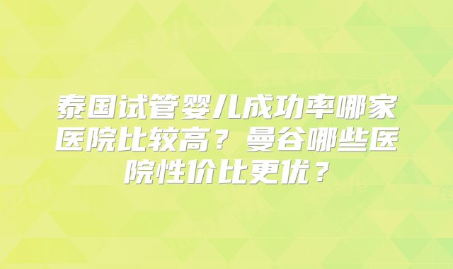 泰国试管婴儿成功率哪家医院比较高？曼谷哪些医院性价比更优？