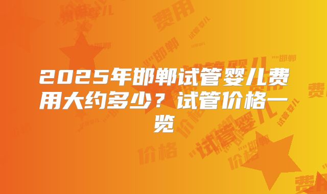 2025年邯郸试管婴儿费用大约多少？试管价格一览