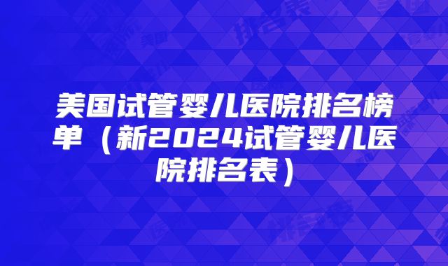 美国试管婴儿医院排名榜单（新2024试管婴儿医院排名表）