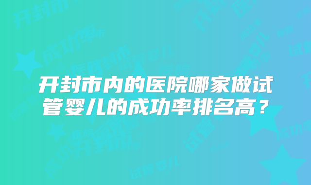 开封市内的医院哪家做试管婴儿的成功率排名高?