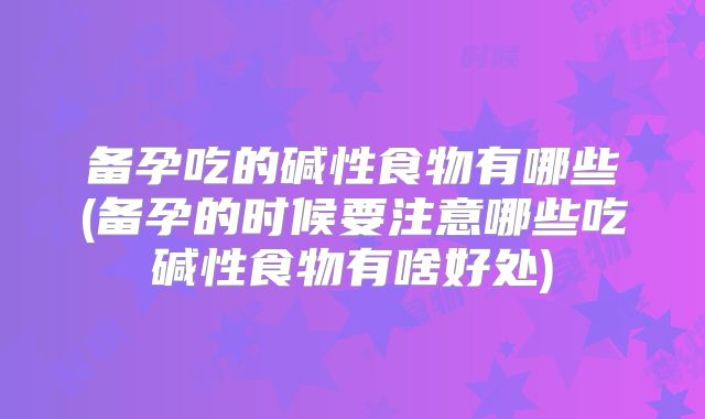 备孕吃的碱性食物有哪些(备孕的时候要注意哪些吃碱性食物有啥好处)