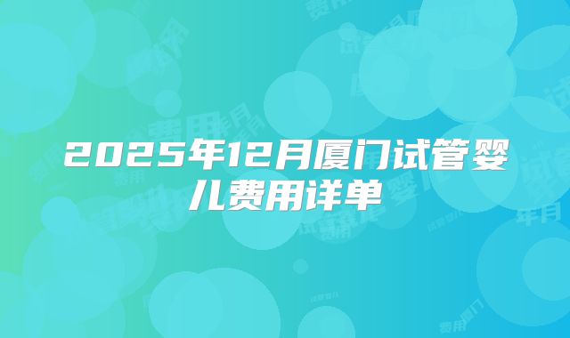 2025年12月厦门试管婴儿费用详单