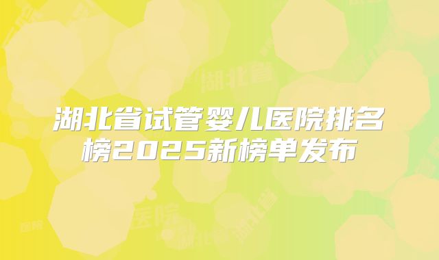湖北省试管婴儿医院排名榜2025新榜单发布
