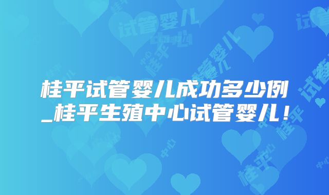 桂平试管婴儿成功多少例_桂平生殖中心试管婴儿!