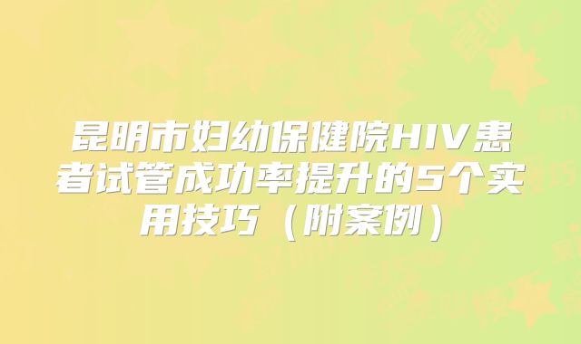 昆明市妇幼保健院HIV患者试管成功率提升的5个实用技巧（附案例）