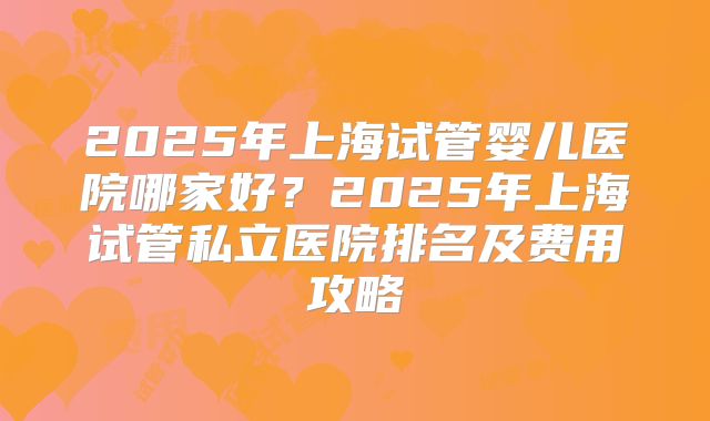 2025年上海试管婴儿医院哪家好？2025年上海试管私立医院排名及费用攻略