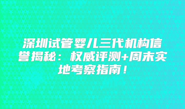 深圳试管婴儿三代机构信誉揭秘：权威评测+周末实地考察指南！