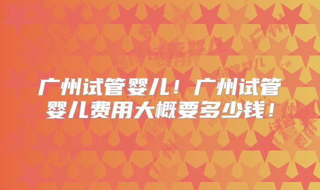 广州试管婴儿!广州试管婴儿费用大概要多少钱!