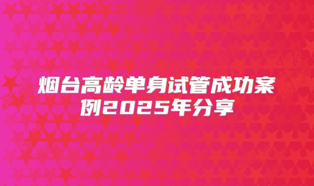 烟台高龄单身试管成功案例2025年分享