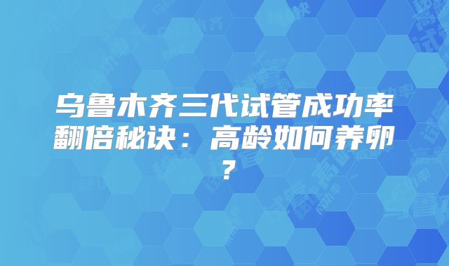 乌鲁木齐三代试管成功率翻倍秘诀：高龄如何养卵？