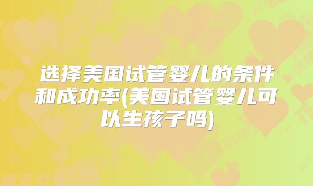 选择美国试管婴儿的条件和成功率(美国试管婴儿可以生孩子吗)