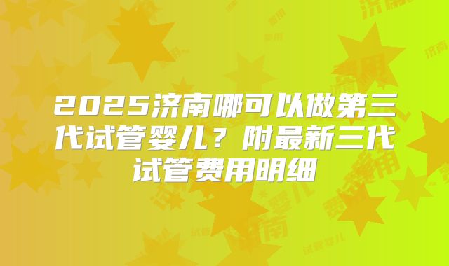 2025济南哪可以做第三代试管婴儿？附最新三代试管费用明细