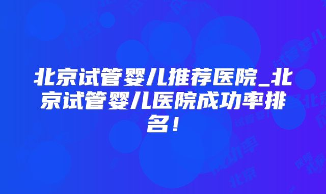 北京试管婴儿推荐医院_北京试管婴儿医院成功率排名！