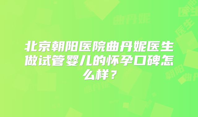 北京朝阳医院曲丹妮医生做试管婴儿的怀孕口碑怎么样？