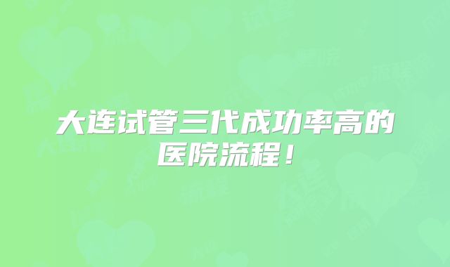 大连试管三代成功率高的医院流程！