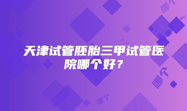 天津试管胚胎三甲试管医院哪个好？