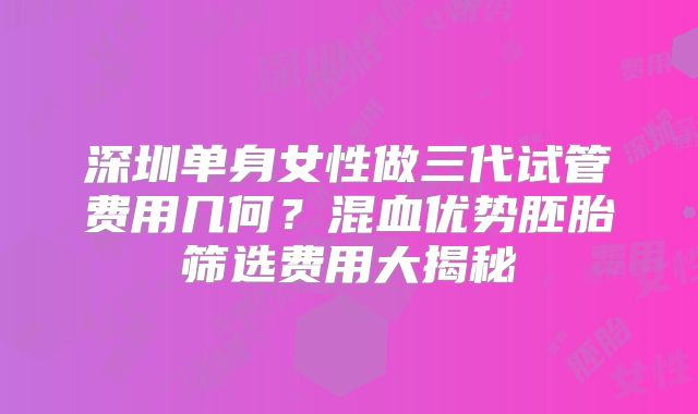 深圳单身女性做三代试管费用几何？混血优势胚胎筛选费用大揭秘