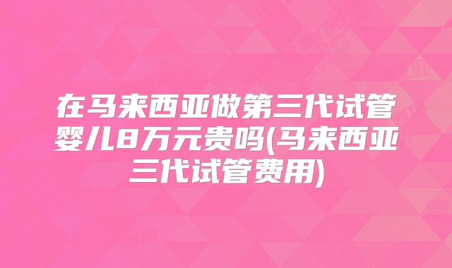 在马来西亚做第三代试管婴儿8万元贵吗(马来西亚三代试管费用)