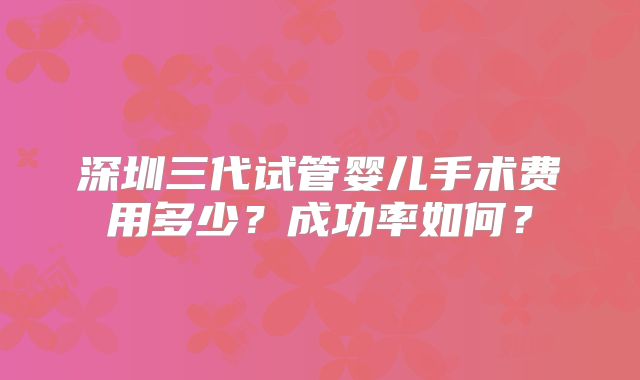 深圳三代试管婴儿手术费用多少？成功率如何？
